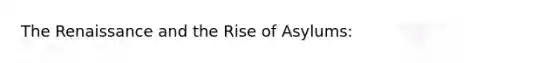 The Renaissance and the Rise of Asylums: