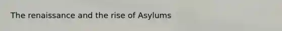 The renaissance and the rise of Asylums