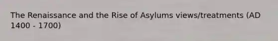 The Renaissance and the Rise of Asylums views/treatments (AD 1400 - 1700)