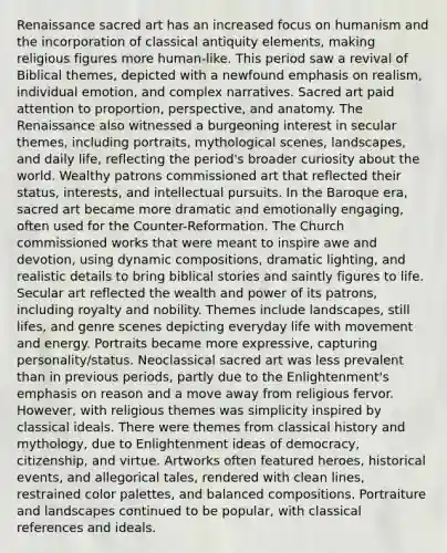 Renaissance sacred art has an increased focus on humanism and the incorporation of classical antiquity elements, making religious figures more human-like. This period saw a revival of Biblical themes, depicted with a newfound emphasis on realism, individual emotion, and complex narratives. Sacred art paid attention to proportion, perspective, and anatomy. The Renaissance also witnessed a burgeoning interest in secular themes, including portraits, mythological scenes, landscapes, and daily life, reflecting the period's broader curiosity about the world. Wealthy patrons commissioned art that reflected their status, interests, and intellectual pursuits. In the Baroque era, sacred art became more dramatic and emotionally engaging, often used for the Counter-Reformation. The Church commissioned works that were meant to inspire awe and devotion, using dynamic compositions, dramatic lighting, and realistic details to bring biblical stories and saintly figures to life. Secular art reflected the wealth and power of its patrons, including royalty and nobility. Themes include landscapes, still lifes, and genre scenes depicting everyday life with movement and energy. Portraits became more expressive, capturing personality/status. Neoclassical sacred art was less prevalent than in previous periods, partly due to the Enlightenment's emphasis on reason and a move away from religious fervor. However, with religious themes was simplicity inspired by classical ideals. There were themes from classical history and mythology, due to Enlightenment ideas of democracy, citizenship, and virtue. Artworks often featured heroes, historical events, and allegorical tales, rendered with clean lines, restrained color palettes, and balanced compositions. Portraiture and landscapes continued to be popular, with classical references and ideals.