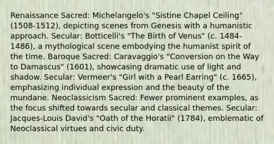 Renaissance Sacred: Michelangelo's "Sistine Chapel Ceiling" (1508-1512), depicting scenes from Genesis with a humanistic approach. Secular: Botticelli's "The Birth of Venus" (c. 1484-1486), a mythological scene embodying the humanist spirit of the time. Baroque Sacred: Caravaggio's "Conversion on the Way to Damascus" (1601), showcasing dramatic use of light and shadow. Secular: Vermeer's "Girl with a Pearl Earring" (c. 1665), emphasizing individual expression and the beauty of the mundane. Neoclassicism Sacred: Fewer prominent examples, as the focus shifted towards secular and classical themes. Secular: Jacques-Louis David's "Oath of the Horatii" (1784), emblematic of Neoclassical virtues and civic duty.