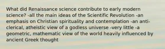 What did Renaissance science contribute to early modern science? -all the main ideas of the Scientific Revolution -an emphasis on Christian spirituality and contemplation -an anti-clerical, atheistic view of a godless universe -very little -a geometric, mathematic view of the world heavily influenced by ancient Greek thought