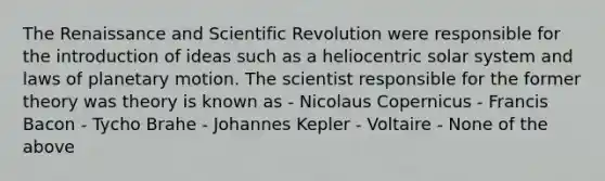 The Renaissance and Scientific Revolution were responsible for the introduction of ideas such as a heliocentric solar system and laws of planetary motion. The scientist responsible for the former theory was theory is known as - Nicolaus Copernicus - Francis Bacon - Tycho Brahe - Johannes Kepler - Voltaire - None of the above