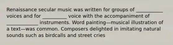 Renaissance secular music was written for groups of ___________ voices and for __________ voice with the accompaniment of _____________ instruments. Word painting—musical illustration of a text—was common. Composers delighted in imitating natural sounds such as birdcalls and street cries