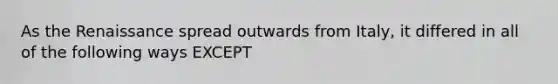As the Renaissance spread outwards from Italy, it differed in all of the following ways EXCEPT