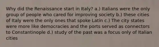 Why did the Renaissance start in Italy? a.) Italians were the only group of people who cared for improving society b.) these cities of Italy were the only ones that spoke Latin c.) The city states were more like democracies and the ports served as connectors to Constantinople d.) study of the past was a focus only of Italian cities