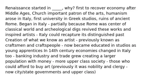 Renaissance started in _____, why? first to recover economy after Middle Ages, Church important patron of the arts, humanism arose in Italy, first university in Greek studios, ruins of ancient Rome. Began in Italy - partially because Rome was center of classical world and archeological digs revived these works and inspired artists - Italy could recapture its distinguished past Creation of what we know as artist - previously known as craftsmen and craftspeople - now became educated in studios as young apprentices In 14th century economies changed in Italy too - banking industry and trade grew creating a larger population with money - more upper class society - those who could afford to buy art (previously it was nobility and clergy - now city/state governments and upper class)