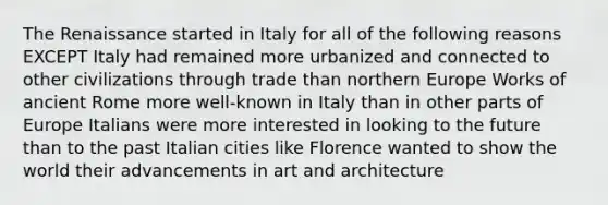 The Renaissance started in Italy for all of the following reasons EXCEPT Italy had remained more urbanized and connected to other civilizations through trade than northern Europe Works of ancient Rome more well-known in Italy than in other parts of Europe Italians were more interested in looking to the future than to the past Italian cities like Florence wanted to show the world their advancements in art and architecture