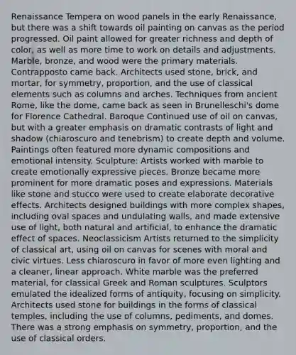 Renaissance Tempera on wood panels in the early Renaissance, but there was a shift towards oil painting on canvas as the period progressed. Oil paint allowed for greater richness and depth of color, as well as more time to work on details and adjustments. Marble, bronze, and wood were the primary materials. Contrapposto came back. Architects used stone, brick, and mortar, for symmetry, proportion, and the use of classical elements such as columns and arches. Techniques from ancient Rome, like the dome, came back as seen in Brunelleschi's dome for Florence Cathedral. Baroque Continued use of oil on canvas, but with a greater emphasis on dramatic contrasts of light and shadow (chiaroscuro and tenebrism) to create depth and volume. Paintings often featured more dynamic compositions and emotional intensity. Sculpture: Artists worked with marble to create emotionally expressive pieces. Bronze became more prominent for more dramatic poses and expressions. Materials like stone and stucco were used to create elaborate decorative effects. Architects designed buildings with more complex shapes, including oval spaces and undulating walls, and made extensive use of light, both natural and artificial, to enhance the dramatic effect of spaces. Neoclassicism Artists returned to the simplicity of classical art, using oil on canvas for scenes with moral and civic virtues. Less chiaroscuro in favor of more even lighting and a cleaner, linear approach. White marble was the preferred material, for classical Greek and Roman sculptures. Sculptors emulated the idealized forms of antiquity, focusing on simplicity. Architects used stone for buildings in the forms of classical temples, including the use of columns, pediments, and domes. There was a strong emphasis on symmetry, proportion, and the use of classical orders.