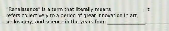 "Renaissance" is a term that literally means _____________. It refers collectively to a period of great innovation in art, philosophy, and science in the years from ________________.