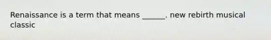 Renaissance is a term that means ______. new rebirth musical classic