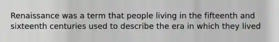 Renaissance was a term that people living in the fifteenth and sixteenth centuries used to describe the era in which they lived