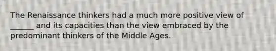 The Renaissance thinkers had a much more positive view of ______ and its capacities than the view embraced by the predominant thinkers of the Middle Ages.