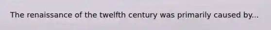 The renaissance of the twelfth century was primarily caused by...