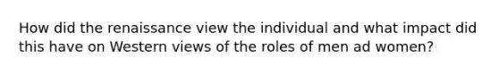 How did the renaissance view the individual and what impact did this have on Western views of the roles of men ad women?