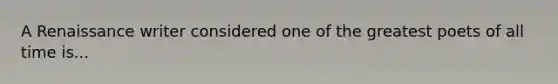 A Renaissance writer considered one of the greatest poets of all time is...