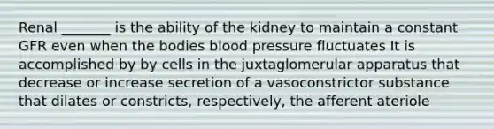 Renal _______ is the ability of the kidney to maintain a constant GFR even when the bodies blood pressure fluctuates It is accomplished by by cells in the juxtaglomerular apparatus that decrease or increase secretion of a vasoconstrictor substance that dilates or constricts, respectively, the afferent ateriole