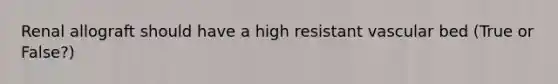 Renal allograft should have a high resistant vascular bed (True or False?)