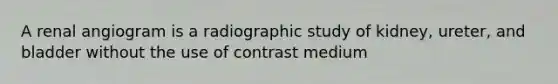 A renal angiogram is a radiographic study of kidney, ureter, and bladder without the use of contrast medium