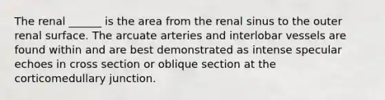 The renal ______ is the area from the renal sinus to the outer renal surface. The arcuate arteries and interlobar vessels are found within and are best demonstrated as intense specular echoes in cross section or oblique section at the corticomedullary junction.