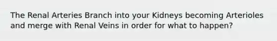 The Renal Arteries Branch into your Kidneys becoming Arterioles and merge with Renal Veins in order for what to happen?