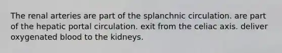 The renal arteries are part of the splanchnic circulation. are part of the hepatic portal circulation. exit from the celiac axis. deliver oxygenated blood to the kidneys.