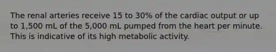 The renal arteries receive 15 to 30% of the <a href='https://www.questionai.com/knowledge/kyxUJGvw35-cardiac-output' class='anchor-knowledge'>cardiac output</a> or up to 1,500 mL of the 5,000 mL pumped from <a href='https://www.questionai.com/knowledge/kya8ocqc6o-the-heart' class='anchor-knowledge'>the heart</a> per minute. This is indicative of its high metabolic activity.