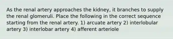 As the renal artery approaches the kidney, it branches to supply the renal glomeruli. Place the following in the correct sequence starting from the renal artery. 1) arcuate artery 2) interlobular artery 3) interlobar artery 4) afferent arteriole