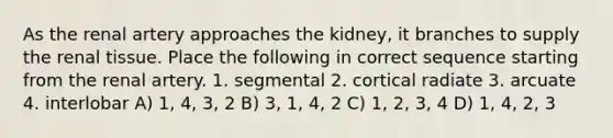 As the renal artery approaches the kidney, it branches to supply the renal tissue. Place the following in correct sequence starting from the renal artery. 1. segmental 2. cortical radiate 3. arcuate 4. interlobar A) 1, 4, 3, 2 B) 3, 1, 4, 2 C) 1, 2, 3, 4 D) 1, 4, 2, 3