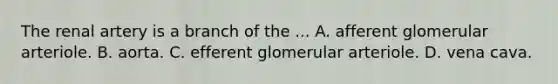 The renal artery is a branch of the ... A. afferent glomerular arteriole. B. aorta. C. efferent glomerular arteriole. D. vena cava.