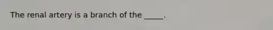 The renal artery is a branch of the _____.