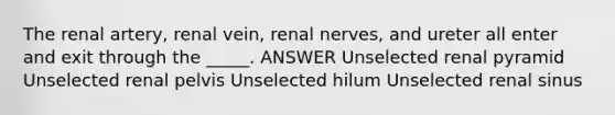 The renal artery, renal vein, renal nerves, and ureter all enter and exit through the _____. ANSWER Unselected renal pyramid Unselected renal pelvis Unselected hilum Unselected renal sinus