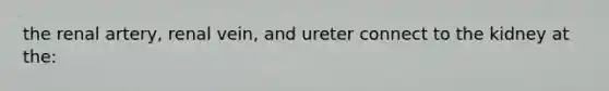 the renal artery, renal vein, and ureter connect to the kidney at the: