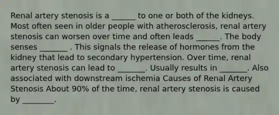 Renal artery stenosis is a ______ to one or both of the kidneys. Most often seen in older people with atherosclerosis, renal artery stenosis can worsen over time and often leads ______. The body senses _______ . This signals the release of hormones from the kidney that lead to secondary hypertension. Over time, renal artery stenosis can lead to _______. Usually results in _______. Also associated with downstream ischemia Causes of Renal Artery Stenosis About 90% of the time, renal artery stenosis is caused by ________.