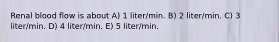 Renal blood flow is about A) 1 liter/min. B) 2 liter/min. C) 3 liter/min. D) 4 liter/min. E) 5 liter/min.