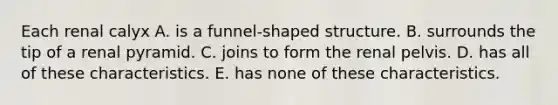 Each renal calyx A. is a funnel-shaped structure. B. surrounds the tip of a renal pyramid. C. joins to form the renal pelvis. D. has all of these characteristics. E. has none of these characteristics.