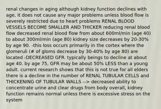 renal changes in aging although kidney function declines with age, it does not cause any major problems unless blood flow is severely restricted due to heart problems RENAL BLOOD VESSELS BECOME SMALLER AND THICKER reducing renal blood flow decreased renal blood flow from about 600ml/min (age 40) to about 300ml/min (age 80) kidney size decreases by 20-30% by age 90. -this loss occurs primarily in the cortex where the glomeruli (# of gloms decrease by 30-40% by age 80) are located -DECREASED GFR. typically beings to decline at about age 40. by age 75, GFR may be about 50% LESS than a young adult. current research shows that this is not true for all elders there is a decline in the number of RENAL TUBULAR CELLS and THICKENING OF TUBULAR WALLS --> decreased ability to concentrate urine and clear drugs from body overall, kidney function remains normal unless there is excessive stress on the system