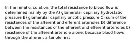 In the renal circulation, the total resistance to blood flow is determined mainly by the A) glomerular capillary hydrostatic pressure B) glomerular capillary oncotic pressure C) sum of the resistances of the afferent and efferent arterioles D) difference between the resistances of the afferent and efferent arterioles E) resistance of the afferent arteriole alone, because blood flows through the afferent arteriole first