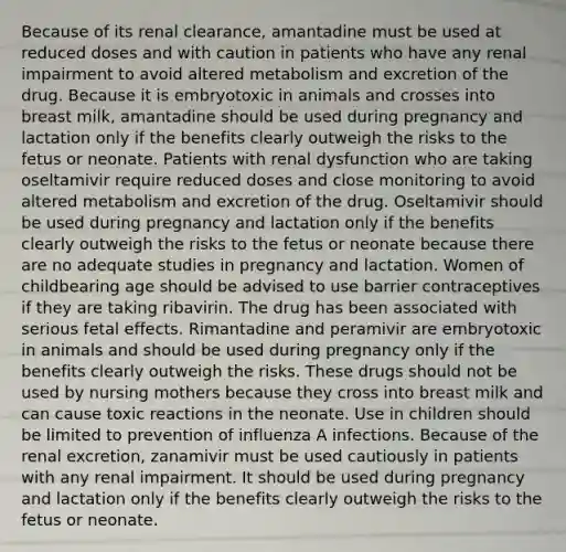 Because of its renal clearance, amantadine must be used at reduced doses and with caution in patients who have any renal impairment to avoid altered metabolism and excretion of the drug. Because it is embryotoxic in animals and crosses into breast milk, amantadine should be used during pregnancy and lactation only if the benefits clearly outweigh the risks to the fetus or neonate. Patients with renal dysfunction who are taking oseltamivir require reduced doses and close monitoring to avoid altered metabolism and excretion of the drug. Oseltamivir should be used during pregnancy and lactation only if the benefits clearly outweigh the risks to the fetus or neonate because there are no adequate studies in pregnancy and lactation. Women of childbearing age should be advised to use barrier contraceptives if they are taking ribavirin. The drug has been associated with serious fetal effects. Rimantadine and peramivir are embryotoxic in animals and should be used during pregnancy only if the benefits clearly outweigh the risks. These drugs should not be used by nursing mothers because they cross into breast milk and can cause toxic reactions in the neonate. Use in children should be limited to prevention of influenza A infections. Because of the renal excretion, zanamivir must be used cautiously in patients with any renal impairment. It should be used during pregnancy and lactation only if the benefits clearly outweigh the risks to the fetus or neonate.