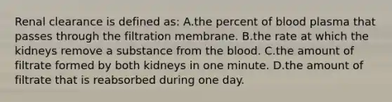 Renal clearance is defined as: A.the percent of blood plasma that passes through the filtration membrane. B.the rate at which the kidneys remove a substance from the blood. C.the amount of filtrate formed by both kidneys in one minute. D.the amount of filtrate that is reabsorbed during one day.