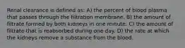 Renal clearance is defined as: A) the percent of blood plasma that passes through the filtration membrane. B) the amount of filtrate formed by both kidneys in one minute. C) the amount of filtrate that is reabsorbed during one day. D) the rate at which the kidneys remove a substance from the blood.