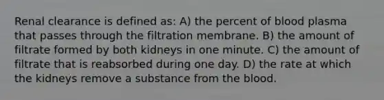 Renal clearance is defined as: A) the percent of blood plasma that passes through the filtration membrane. B) the amount of filtrate formed by both kidneys in one minute. C) the amount of filtrate that is reabsorbed during one day. D) the rate at which the kidneys remove a substance from <a href='https://www.questionai.com/knowledge/k7oXMfj7lk-the-blood' class='anchor-knowledge'>the blood</a>.