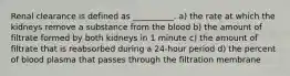 Renal clearance is defined as __________. a) the rate at which the kidneys remove a substance from the blood b) the amount of filtrate formed by both kidneys in 1 minute c) the amount of filtrate that is reabsorbed during a 24-hour period d) the percent of blood plasma that passes through the filtration membrane