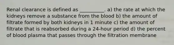 Renal clearance is defined as __________. a) the rate at which the kidneys remove a substance from the blood b) the amount of filtrate formed by both kidneys in 1 minute c) the amount of filtrate that is reabsorbed during a 24-hour period d) the percent of blood plasma that passes through the filtration membrane