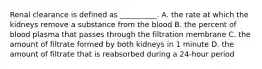 Renal clearance is defined as __________. A. the rate at which the kidneys remove a substance from the blood B. the percent of blood plasma that passes through the filtration membrane C. the amount of filtrate formed by both kidneys in 1 minute D. the amount of filtrate that is reabsorbed during a 24-hour period