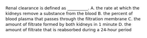 Renal clearance is defined as __________. A. the rate at which the kidneys remove a substance from the blood B. the percent of blood plasma that passes through the filtration membrane C. the amount of filtrate formed by both kidneys in 1 minute D. the amount of filtrate that is reabsorbed during a 24-hour period