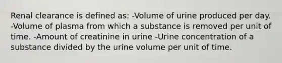 Renal clearance is defined as: -Volume of urine produced per day. -Volume of plasma from which a substance is removed per unit of time. -Amount of creatinine in urine -Urine concentration of a substance divided by the urine volume per unit of time.