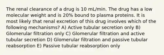 The renal clearance of a drug is 10 mL/min. The drug has a low molecular weight and is 20% bound to plasma proteins. It is most likely that renal excretion of this drug involves which of the following mechanisms? A) Active tubular secretion only B) Glomerular filtration only C) Glomerular filtration and active tubular secretion D) Glomerular filtration and passive tubular reabsorption E) Passive tubular reabsorption only