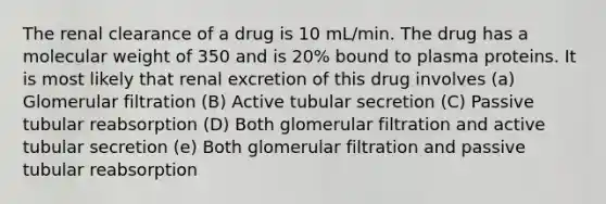 The renal clearance of a drug is 10 mL/min. The drug has a molecular weight of 350 and is 20% bound to plasma proteins. It is most likely that renal excretion of this drug involves (a) Glomerular filtration (B) Active tubular secretion (C) Passive tubular reabsorption (D) Both glomerular filtration and active tubular secretion (e) Both glomerular filtration and passive tubular reabsorption