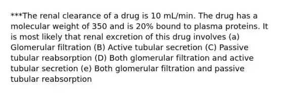 ***The renal clearance of a drug is 10 mL/min. The drug has a molecular weight of 350 and is 20% bound to plasma proteins. It is most likely that renal excretion of this drug involves (a) Glomerular filtration (B) Active tubular secretion (C) Passive tubular reabsorption (D) Both glomerular filtration and active tubular secretion (e) Both glomerular filtration and passive tubular reabsorption